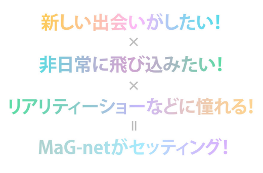 新しい出会いがしたい!*非日常に飛び込みたい!*リアリティーショーなどに憧れる!*MaG-netがセッティング!